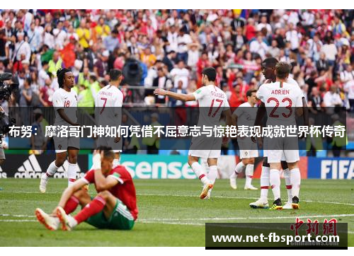 布努：摩洛哥门神如何凭借不屈意志与惊艳表现成就世界杯传奇