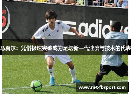 马夏尔：凭借极速突破成为足坛新一代速度与技术的代表