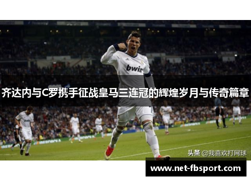 齐达内与C罗携手征战皇马三连冠的辉煌岁月与传奇篇章