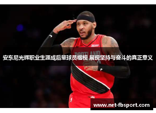 安东尼光辉职业生涯成后辈球员楷模 展现坚持与奋斗的真正意义