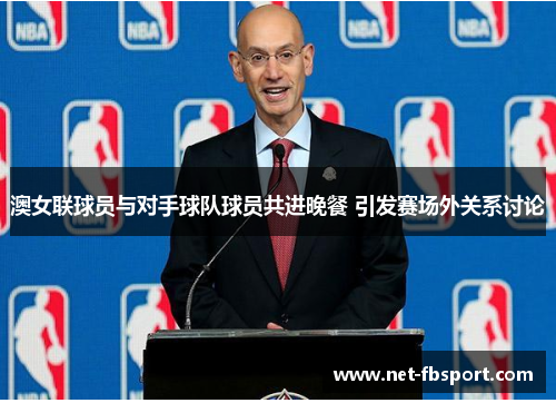 澳女联球员与对手球队球员共进晚餐 引发赛场外关系讨论