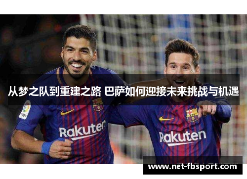 从梦之队到重建之路 巴萨如何迎接未来挑战与机遇