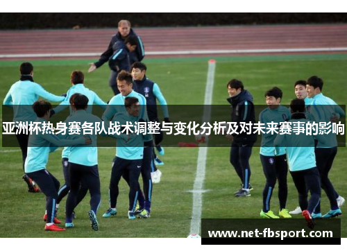 亚洲杯热身赛各队战术调整与变化分析及对未来赛事的影响