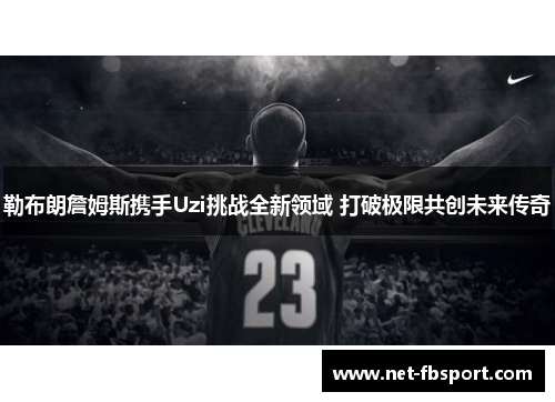 勒布朗詹姆斯携手Uzi挑战全新领域 打破极限共创未来传奇